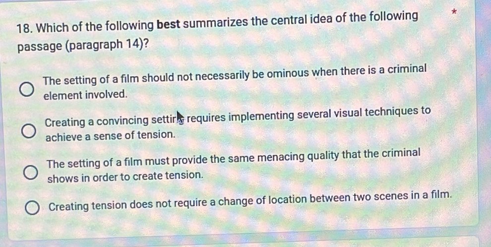 Which of the following best summarizes the central idea of the following *
passage (paragraph 14)?
The setting of a film should not necessarily be ominous when there is a criminal
element involved.
Creating a convincing settirn requires implementing several visual techniques to
achieve a sense of tension.
The setting of a film must provide the same menacing quality that the criminal
shows in order to create tension.
Creating tension does not require a change of location between two scenes in a film.