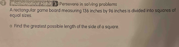 Mathematical Habit Persevere in solving problems 
A rectangular game board measuring 136 inches by 96 inches is divided into squares of 
equal sizes. 
a Find the greatest possible length of the side of a square.