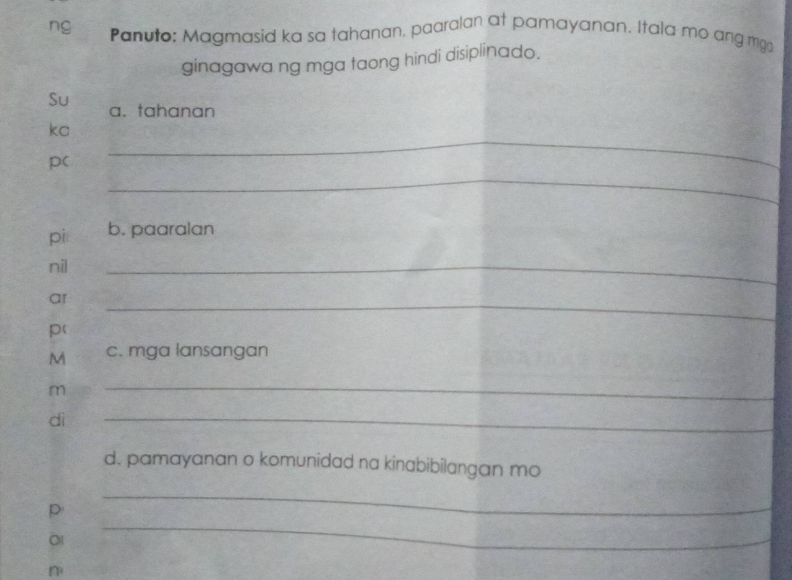 ng Panuto: Magmasid ka sa tahanan, paaralan at pamayanan. Itala mo ang mg 
ginagawa ng mga taong hindi disiplinado. 
Su 
a. tahanan 
_ 
ka 
_ 
p( 
pi b. paaralan 
nil 
_ 
ar 
_ 
p(
M c. mga lansangan 
m 
_ 
dì 
_ 
d. pamayanan o komunidad na kinabibilangan mo 
_ 
_ 
p