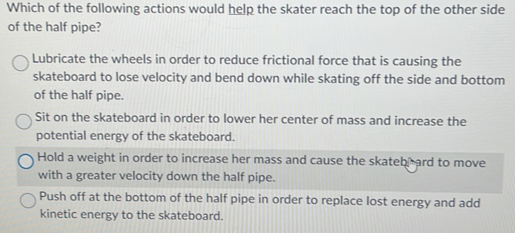 Which of the following actions would help the skater reach the top of the other side
of the half pipe?
Lubricate the wheels in order to reduce frictional force that is causing the
skateboard to lose velocity and bend down while skating off the side and bottom
of the half pipe.
Sit on the skateboard in order to lower her center of mass and increase the
potential energy of the skateboard.
Hold a weight in order to increase her mass and cause the skateb ard to move
with a greater velocity down the half pipe.
Push off at the bottom of the half pipe in order to replace lost energy and add
kinetic energy to the skateboard.