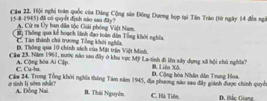 Hội nghị toàn quốc của Đảng Cộng sân Đông Dương họp tại Tân Trào (từ ngày 14 đến ngà
15-8-1945) đã có quyết định nào sau đây?
A. Cử ra Ủy ban dân tộc Giải phóng Việt Nam.
Bị Thông qua kể hoạch lãnh đạo toàn dân Tổng khởi nghĩa.
C. Tán thành chủ trương Tổng khởi nghĩa.
D. Thông qua 10 chính sách của Mật trận Việt Minh.
Câu 23. Năm 1961, nước nào sau đây ở khu vực Mỹ La-tinh đi lên xây dựng xã hội chủ nghĩa?
A. Cộng hòa Ai Cập. B. Liên Xô.
C. Cu-ba. D. Cộng hòa Nhân dân Trung Hoa.
Câu 24, Trong Tổng khởi nghĩa tháng Tám năm 1945, địa phương nào sau đây giánh được chính quyền
ở tinh lị sớm nhất?
B. Thái Nguyên.
A. Đồng Nai. C. Hà Tiên. D. Bắc Giang