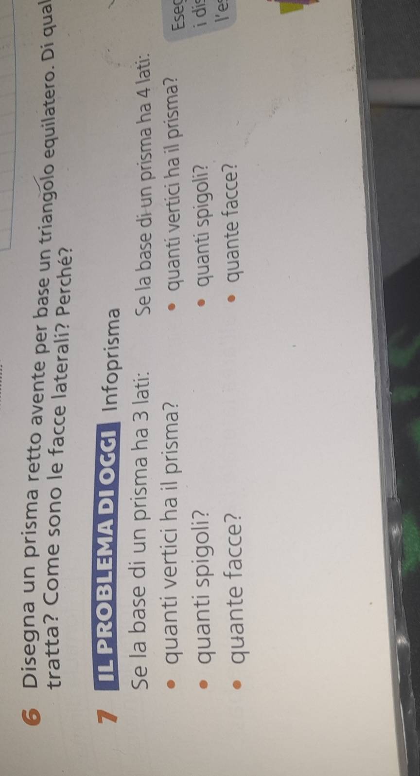Disegna un prisma retto avente per base un triangolo equilatero. Di qual 
tratta? Come sono le facce laterali? Perché? 
7 IL PROBLEMA DI OGGI Infoprisma 
Se la base di un prisma ha 3 lati: Se la base di un prisma ha 4 lati: 
quanti vertici ha il prisma? quanti vertici ha il prisma? Eseç 
quanti spigoli? quanti spigoli? i di 
quante facce? quante facce? 
l'e