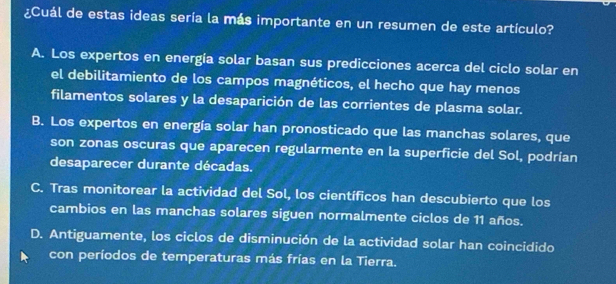 ¿Cuál de estas ideas sería la más importante en un resumen de este artículo?
A. Los expertos en energía solar basan sus predicciones acerca del ciclo solar en
el debilitamiento de los campos magnéticos, el hecho que hay menos
filamentos solares y la desaparición de las corrientes de plasma solar.
B. Los expertos en energía solar han pronosticado que las manchas solares, que
son zonas oscuras que aparecen regularmente en la superficie del Sol, podrían
desaparecer durante décadas.
C. Tras monitorear la actividad del Sol, los científicos han descubierto que los
cambios en las manchas solares siguen normalmente ciclos de 11 años.
D. Antiguamente, los ciclos de disminución de la actividad solar han coincidido
con períodos de temperaturas más frías en la Tierra.