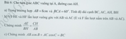 Cho tam giác ABC vuông tại A, đường cao AH. 
a) Trong trường hợp AB=8cm và BCA=60°. Tính độ dài cạnh BC, AC, AH, BH
b) Về HE và HF lần lượt vuông góc với AB và AC (E và F lần lượt nằm trên AB và AC). 
Chứng minh  AE/BH = CH/AB 
c) Chứng minh AB.cos B+AC.cos C=BC