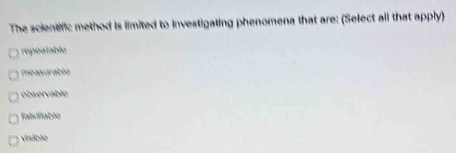 The scientfic method is limited to investigating phenomena that are: (Select all that apply)
repeatable
measurable
observable
faisifiable
visible