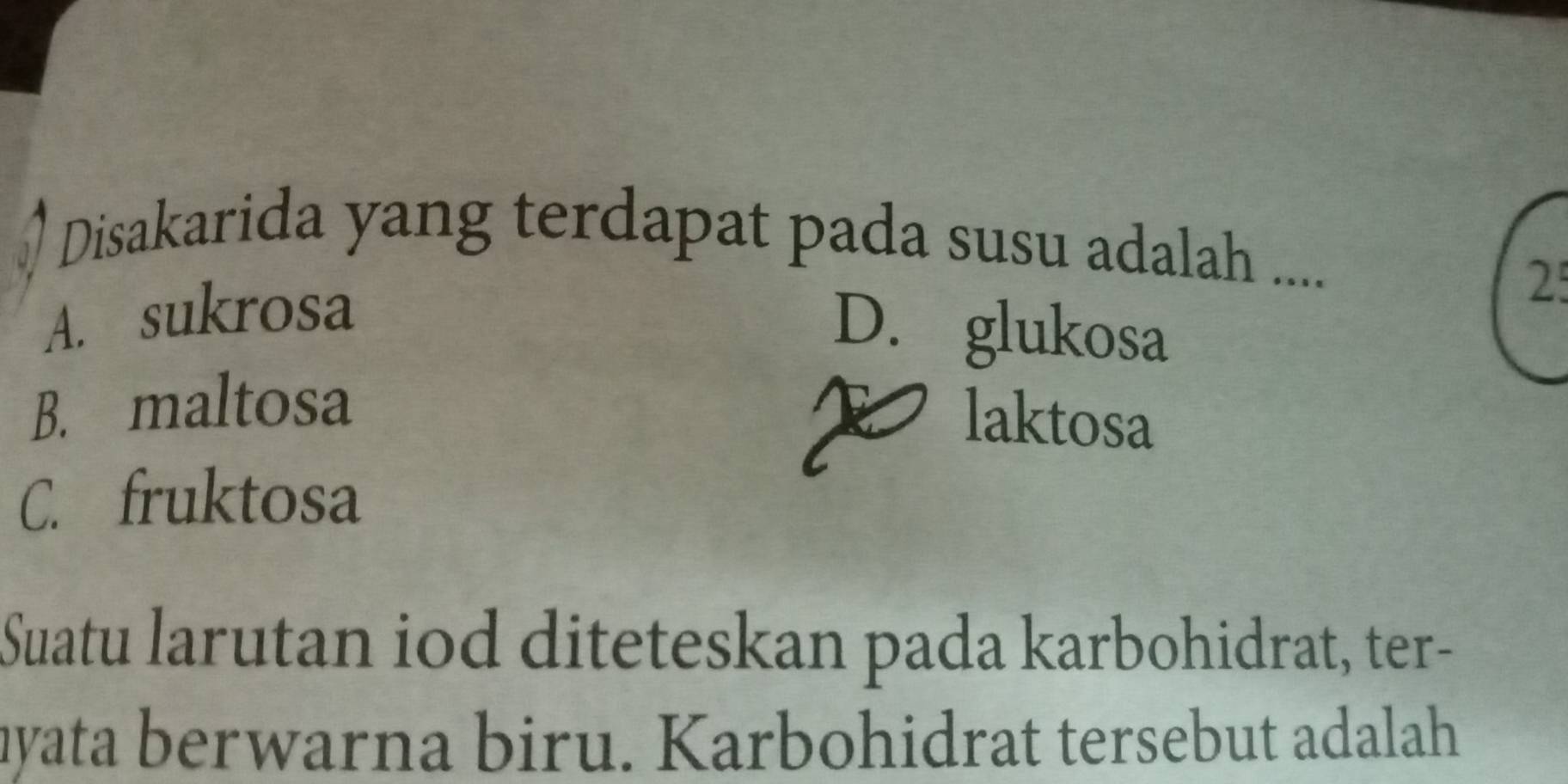 Disakarida yang terdapat pada susu adalah ....
A. sukrosa
25
D. glukosa
B. maltosa
I laktosa
C. fruktosa
Suatu larutan iod diteteskan pada karbohidrat, ter-
hyata berwarna biru. Karbohidrat tersebut adalah