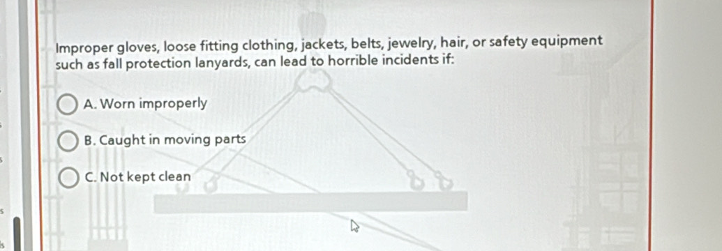 Improper gloves, loose fitting clothing, jackets, belts, jewelry, hair, or safety equipment
such as fall protection lanyards, can lead to horrible incidents if:
A. Worn improperly
B. Caught in moving parts
C. Not kept clean