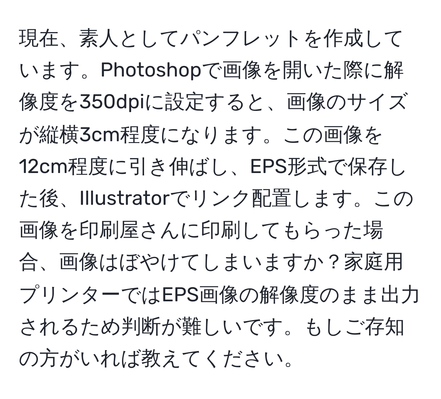 現在、素人としてパンフレットを作成しています。Photoshopで画像を開いた際に解像度を350dpiに設定すると、画像のサイズが縦横3cm程度になります。この画像を12cm程度に引き伸ばし、EPS形式で保存した後、Illustratorでリンク配置します。この画像を印刷屋さんに印刷してもらった場合、画像はぼやけてしまいますか？家庭用プリンターではEPS画像の解像度のまま出力されるため判断が難しいです。もしご存知の方がいれば教えてください。