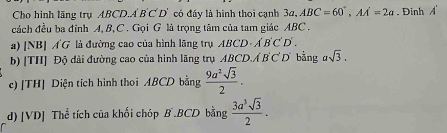 Cho hình lăng trụ ABCD.A BC D' có đáy là hình thoi cạnh 3a, ABC=60°, AA'=2a. Đinh A'
cách đều ba đỉnh A, B, C. Gọi G là trọng tâm của tam giác ABC. 
a) [NB] ÁG là đường cao của hình lăng trụ ABCD· A'B'C'D'. 
b) [TH] Độ dài đường cao của hình lăng trụ ABCD. A'B'C'D' bằng asqrt(3). 
c) [TH] Diện tích hình thoi ABCD bằng  9a^2sqrt(3)/2 . 
d) [VD] Thể tích của khối chóp B .BCD bằng  3a^3sqrt(3)/2 .