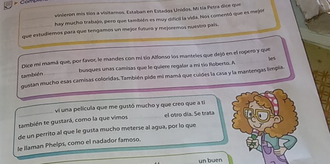 Comp 
vinieron mis tíos a visitarnos. Estaban en Estados Unidos. Mi tía Petra dice que 
_hay mucho trabajo, pero que también es muy difícil la vida. Nos comentó que es mejor 
que estudiemos para que tengamos un mejor futuro y mejoremos nuestro país. 
Dice mi mamá que, por favor, le mandes con mi tío Alfonso los manteles que dejó en el ropero y que 
busques unas camisas que le quiere regalar a mi tío Roberto. A les 
también 
gustan mucho esas camisas coloridas. También pide mi mamá que cuides la casa y la mantengas limpia. 
vi una película que me gustó mucho y que creo que a ti 
también te gustará, como la que vimos el otro día. Se trata 
de un perrito al que le gusta mucho meterse al agua, por lo que 
le Ilaman Phelps, como el nadador famoso. 
un buen