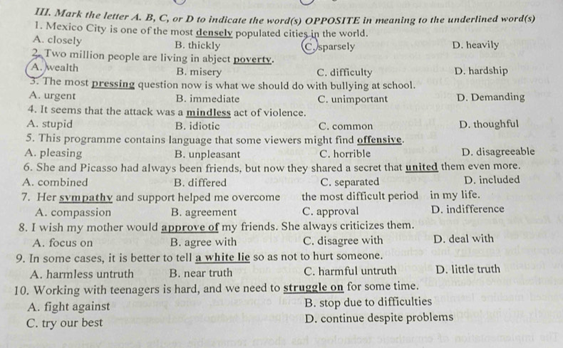 Mark the letter A. B, C, or D to indicate the word(s) OPPOSITE in meaning to the underlined word(s)
1. Mexico City is one of the most densely populated cities in the world.
A. closely B. thickly Cosparsely D. heavily
2. Two million people are living in abject poverty.
A. wealth B. misery C. difficulty D. hardship
3. The most pressing question now is what we should do with bullying at school.
A. urgent B. immediate C. unimportant D. Demanding
4. It seems that the attack was a mindless act of violence.
A. stupid B. idiotic C. common D. thoughful
5. This programme contains language that some viewers might find offensive.
A. pleasing B. unpleasant C. horrible D. disagreeable
6. She and Picasso had always been friends, but now they shared a secret that united them even more.
A. combined B. differed C. separated D. included
7. Her sympathy and support helped me overcome the most difficult period  n in my life.
A. compassion B. agreement C. approval D. indifference
8. I wish my mother would approve of my friends. She always criticizes them.
A. focus on B. agree with C. disagree with D. deal with
9. In some cases, it is better to tell a white lie so as not to hurt someone.
A. harmless untruth B. near truth C. harmful untruth D. little truth
10. Working with teenagers is hard, and we need to struggle on for some time.
A. fight against B. stop due to difficulties
C. try our best D. continue despite problems