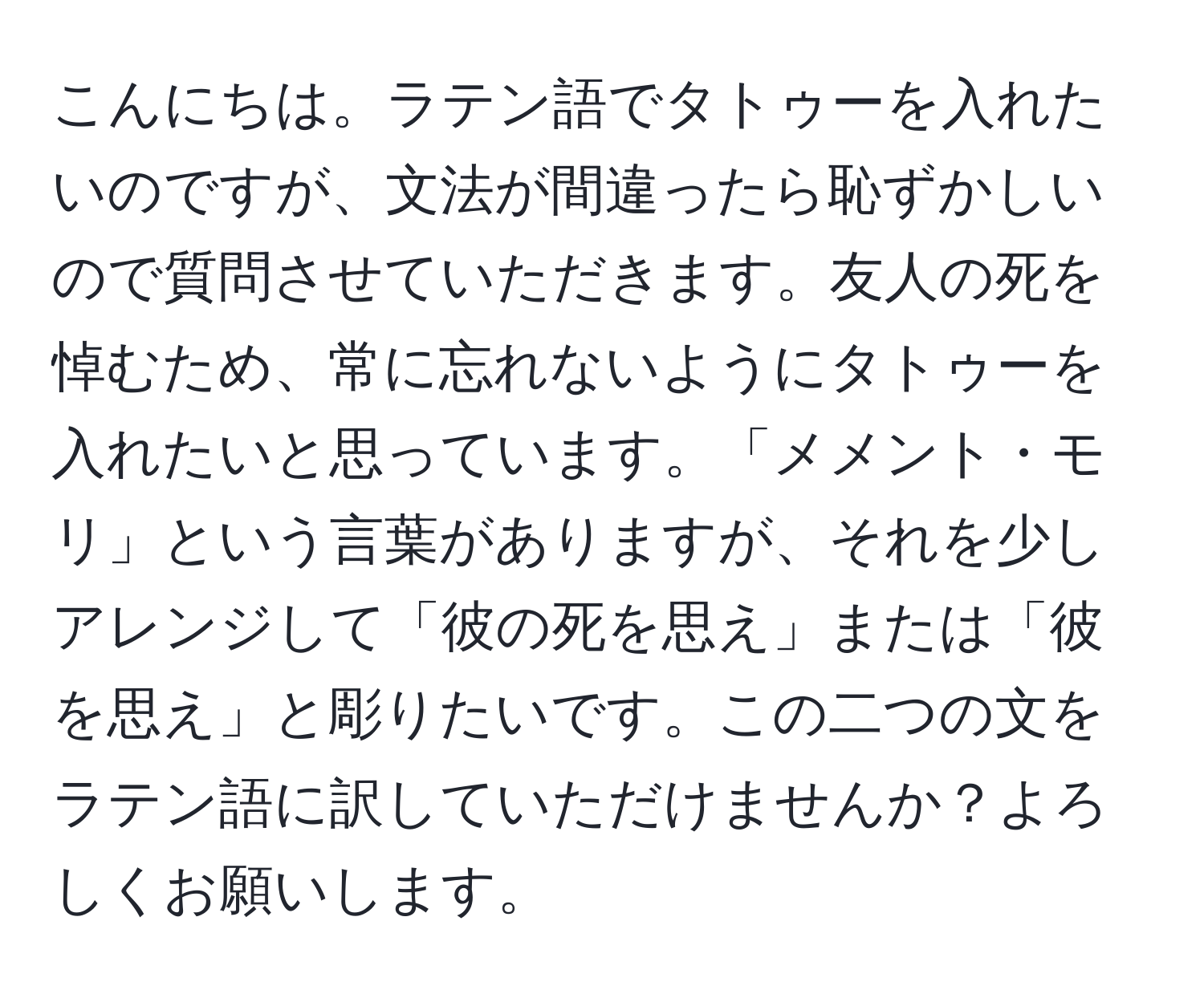 こんにちは。ラテン語でタトゥーを入れたいのですが、文法が間違ったら恥ずかしいので質問させていただきます。友人の死を悼むため、常に忘れないようにタトゥーを入れたいと思っています。「メメント・モリ」という言葉がありますが、それを少しアレンジして「彼の死を思え」または「彼を思え」と彫りたいです。この二つの文をラテン語に訳していただけませんか？よろしくお願いします。