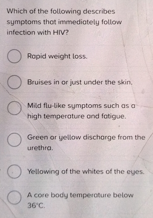 Which of the following describes
symptoms that immediately follow
infection with HIV?
Rapid weight loss.
Bruises in or just under the skin.
Mild flu-like symptoms such as a
high temperature and fatigue.
Green or yellow discharge from the
urethra.
Yellowing of the whites of the eyes.
A core body temperature below
36°C.