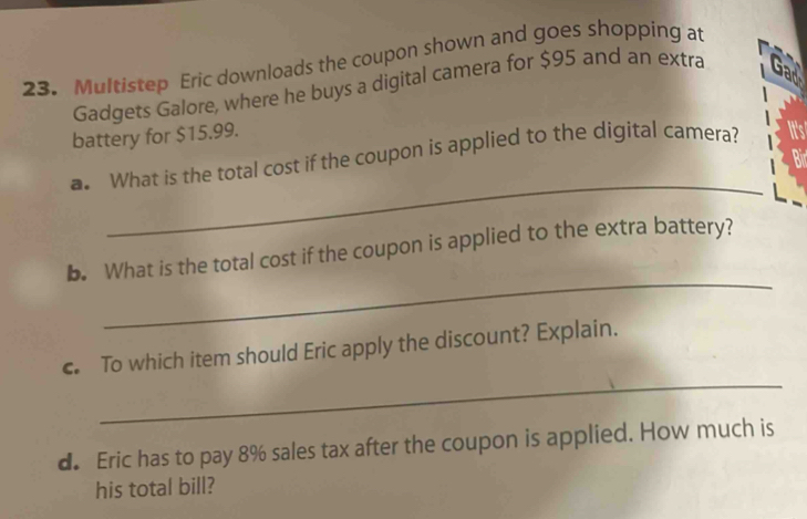 Multistep Eric downloads the coupon shown and goes shopping at 
Gadgets Galore, where he buys a digital camera for $95 and an extra 
battery for $15.99. 
_ 
a. What is the total cost if the coupon is applied to the digital camera? 
_ 
b. What is the total cost if the coupon is applied to the extra battery? 
_ 
c. To which item should Eric apply the discount? Explain. 
d. Eric has to pay 8% sales tax after the coupon is applied. How much is 
his total bill?