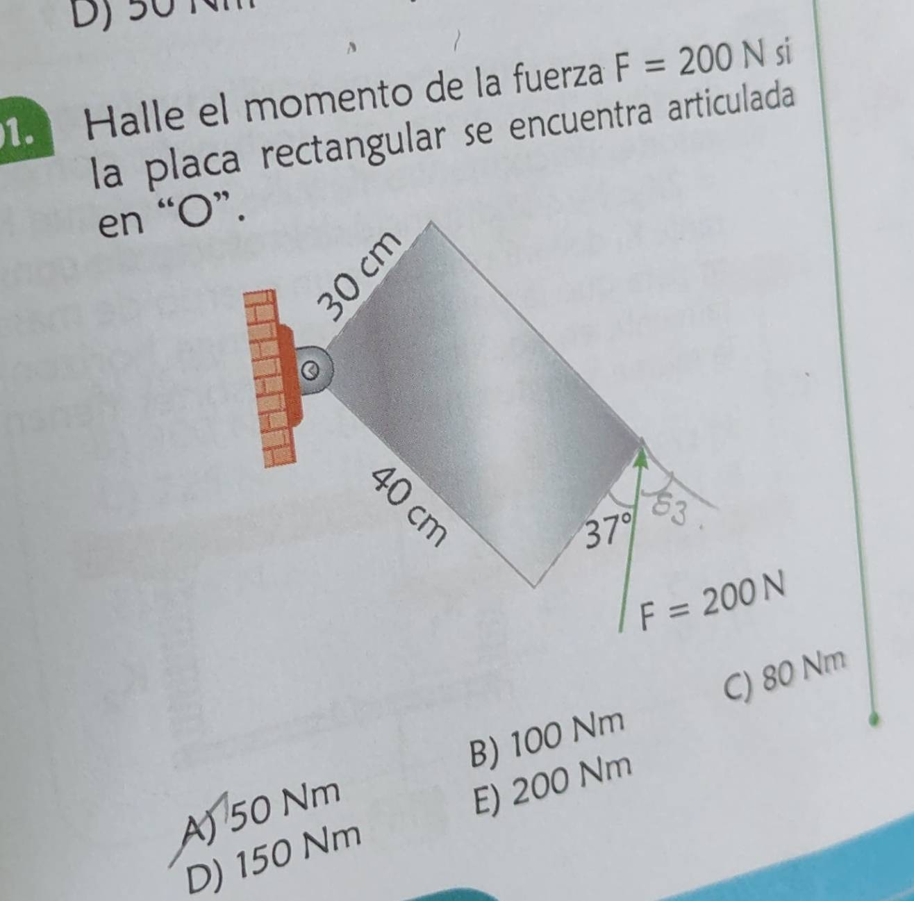 50 Nỉ
1 Halle el momento de la fuerza F=200N si
la placa rectangular se encuentra articulada
en “ O ”.
37° 83
F=200N
C) 80 Nm
B) 100 Nm
A) 50 Nm
E) 200 Nm
D) 150 Nm