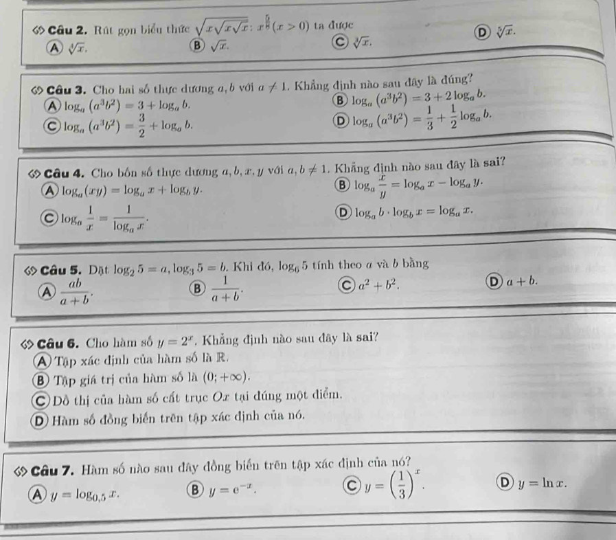 ớ Câu 2. Rút gọn biểu thức sqrt(xsqrt xsqrt x):x^(frac 5)8(x>0) ta được
D sqrt[5](x).
A sqrt[4](x).
B sqrt(x).
sqrt[3](x).
ớCâu 3. Cho hai số thực dương a, b với a!= 1. Khẳng định nào sau đây là đúng?
A log _a(a^3b^2)=3+log _ab.
B log _a(a^3b^2)=3+2log _ab.
log _a(a^3b^2)= 3/2 +log _ab.
D log _a(a^3b^2)= 1/3 + 1/2 log _ab.
ớ Câu 4. Cho bốn số thực dương a,b,æ, y với a,b!= 1.  Khẳng định nào sau đây là sai?
A log _a(xy)=log _ax+log _by.
B log _a x/y =log _ax-log _ay.
log _a 1/x =frac 1log _ax.
D log _ab· log _bx=log _ax.
ớ Câu 5.Dặt log _25=a,log _35=b. Khi đó, log _65 tính theo a và b bằng
A  ab/a+b .
B  1/a+b .
C a^2+b^2.
D a+b.
Câu 6. Cho hàm số y=2^x. Khẳng định nào sau đây là sai?
A Tập xác định của hàm số là R.
B Tập giá trị của hàm số là (0;+∈fty ).
C Đồ thị của hàm số cất trục Ox tại đúng một điểm.
D Hàm số đồng biến trên tập xác định của nó.
ớ Cầu 7. Hàm số nào sau đây đồng biến trên tập xác định của nó?
A y=log _0.5x. B y=e^(-x). C y=( 1/3 )^x. D y=ln x.