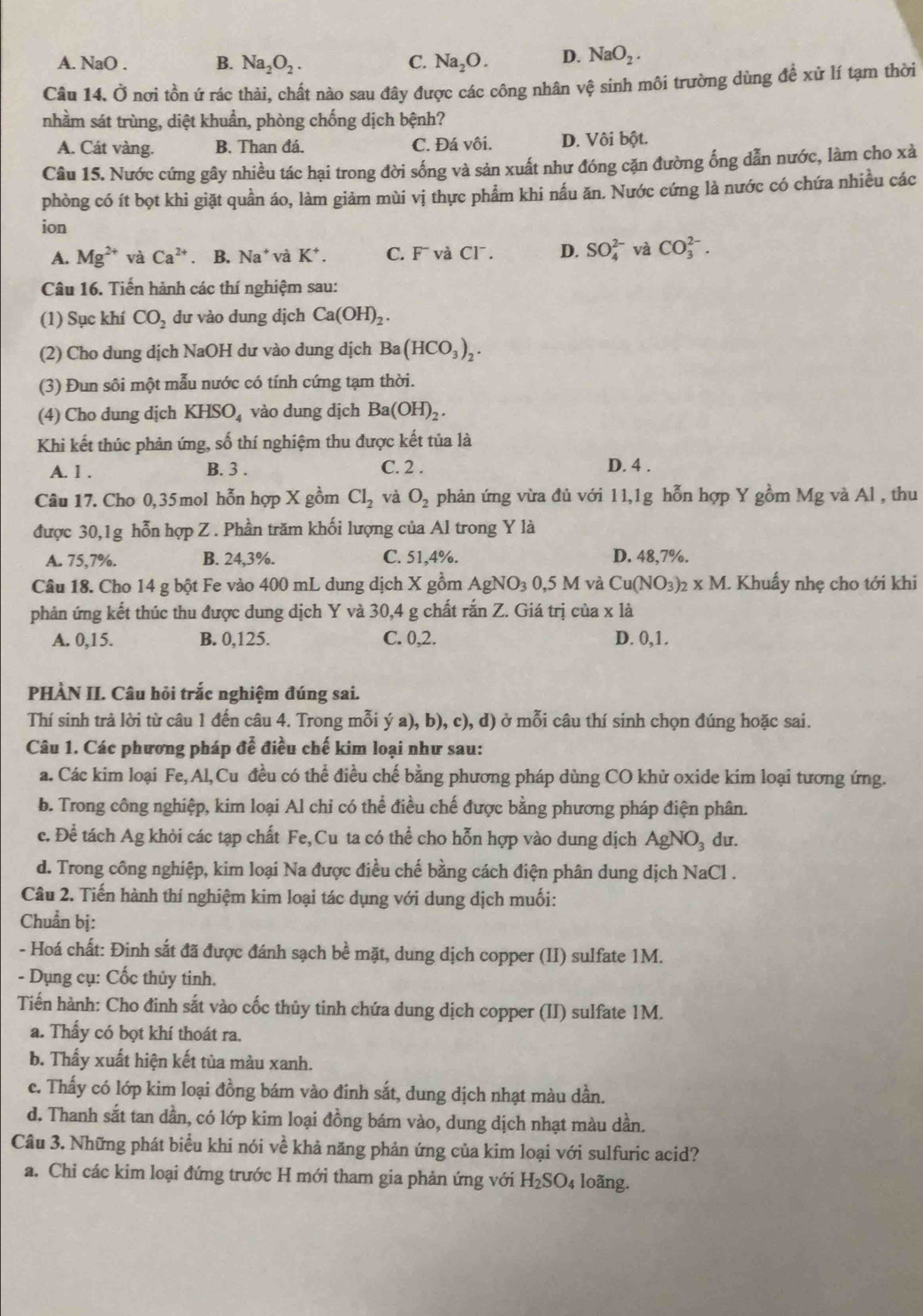 A. NaO . B. Na_2O_2. C. Na_2O. D. NaO_2.
Câu 14. Ở nơi tồn ứ rác thải, chất nào sau đây được các công nhân vệ sinh môi trường dùng để xử lí tạm thời
nhầm sát trùng, diệt khuẩn, phòng chống dịch bệnh?
A. Cát vàng. B. Than đá. C. Đá vôi. D. Vôi bột.
Câu 15. Nước cứng gây nhiều tác hại trong đời sống và sản xuất như đóng cặn đường ống dẫn nước, làm cho xà
phòng có ít bọt khi giặt quần áo, làm giảm mùi vị thực phẩm khi nấu ăn. Nước cứng là nước có chứa nhiều các
ion
A. Mg^(2+) và Ca^(2+). B. Na^+va K^+. C. F¯ và Cl¯. D. SO_4^((2-) và CO_3^(2-).
Câu 16. Tiến hành các thí nghiệm sau:
(1) Sục khí CO_2) dư vào dung dịch Ca(OH)_2.
(2) Cho dung dịch NaOH dư vào dung dịch Ba(HCO_3)_2.
(3) Đun sôi một mẫu nước có tính cứng tạm thời.
(4) Cho dung djch KHSO_4 vào dung dịch Ba(OH)_2.
Khi kết thúc phản ứng, số thí nghiệm thu được kết tủa là
A. 1 . B. 3 . C. 2 . D. 4 .
Câu 17. Cho 0,35 mol hỗn hợp X gồm Cl_2 và O_2 phản ứng vừa đủ với 11,1g hỗn hợp Y gồm Mg và Al , thu
được 30,1g hỗn hợp Z . Phần trăm khối lượng của Al trong Y là
A. 75,7%. B. 24,3%. C. 51,4%. D. 48,7%.
Câu 18. Cho 14 g bột Fe vào 400 mL dung dịch X gồm AgNO_30,5M và Cu(NO_3)_2* M. L Khuẩy nhẹ cho tới khi
phản ứng kết thúc thu được dung dịch Y và 30,4 g chất rắn Z. Giá trị của x là
A. 0,15. B. 0,125. C. 0,2. D. 0,1.
PHÀN II. Câu hỏi trắc nghiệm đúng sai.
Thí sinh trả lời từ câu 1 đến câu 4. Trong mỗi ý a), b), c), d) ở mỗi câu thí sinh chọn đúng hoặc sai.
Câu 1. Các phương pháp đễ điều chế kim loại như sau:
a. Các kim loại Fe,Al,Cu đều có thể điều chế bằng phương pháp dùng CO khử oxide kim loại tương ứng.
b. Trong công nghiệp, kim loại Al chỉ có thể điều chế được bằng phương pháp điện phân.
c. Để tách Ag khỏi các tạp chất Fe,Cu ta có thể cho hỗn hợp vào dung dịch AgNO_3 du.
d. Trong công nghiệp, kim loại Na được điều chế bằng cách điện phân dung dịch NaCl .
Câu 2. Tiến hành thí nghiệm kim loại tác dụng với dung dịch muối:
Chuẩn bị:
- Hoá chất: Đinh sắt đã được đánh sạch bề mặt, dung dịch copper (II) sulfate 1M.
- Dụng cụ: Cốc thủy tinh.
Tiến hành: Cho đinh sắt vào cốc thủy tinh chứa dung dịch copper (II) sulfate 1M.
a. Thấy có bọt khí thoát ra.
b. Thấy xuất hiện kết tùa màu xanh.
c. Thấy có lớp kim loại đồng bám vào đinh sắt, dung dịch nhạt màu dần.
d. Thanh sắt tan dần, có lớp kim loại đồng bám vào, dung dịch nhạt màu dần.
Câu 3. Những phát biểu khi nói về khả năng phản ứng của kim loại với sulfuric acid?
a. Chi các kim loại đứng trước H mới tham gia phản ứng với H_2SO_4 loãng.