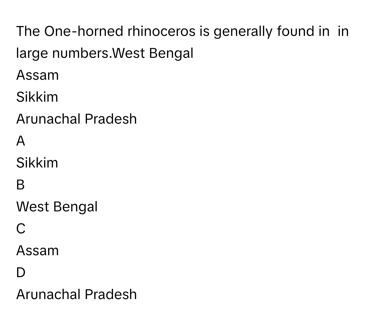 The One-horned rhinoceros is generally found in  in large numbers.West Bengal
Assam
Sikkim
Arunachal Pradesh

A  
Sikkim 


B  
West Bengal 


C  
Assam 


D  
Arunachal Pradesh