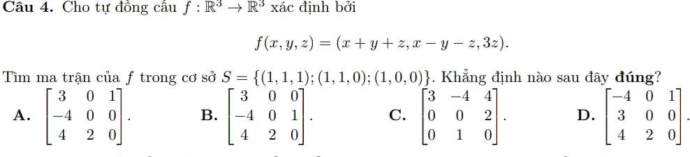 Cho tự đồng cầu f:R^3to R^3x ác định bởi
f(x,y,z)=(x+y+z,x-y-z,3z). 
Tìm ma trận của ƒ trong cơ sở S= (1,1,1);(1,1,0);(1,0,0). Khẳng định nào sau đây đúng?
A. beginbmatrix 3&0&1 -4&0&0 4&2&0endbmatrix. B. beginbmatrix 3&0&0 -4&0&1 4&2&0endbmatrix. beginbmatrix 3&-4&4 0&0&2 0&1&0endbmatrix. D. beginbmatrix -4&0&1 3&0&0 4&2&0endbmatrix
C.