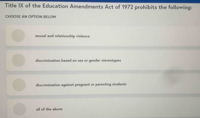 Title IX of the Education Amendments Act of 1972 prohibits the following:
CHOOSE AN OPTION BELOW
sexual and relationship violence
discrimination based on sex or gender stereotypes
discrimination against pregnant or parenting students
all of the above