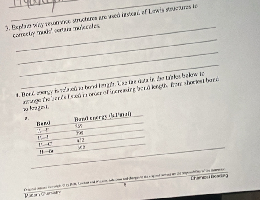 Explain why resonance structures are used instead of Lewis structures to 
_ 
correctly model certain molecules. 
_ 
_ 
4. Bond energy is related to bond length. Use the data in the tables below to 
arrange the bonds listed in order of increasing bond length, from shortest bond 
to longest. 
Bond Bond energy (kJ/mol) 
a.
H—F 569
299
H— 432
H—Cl
H—Br 366
_ 
5 Chemical Bonding 
Original content Copyright © by Holt, Rinehart and Winston. Additions and changes to the original content are the responsibility of the instructor 
Modern Chemistry