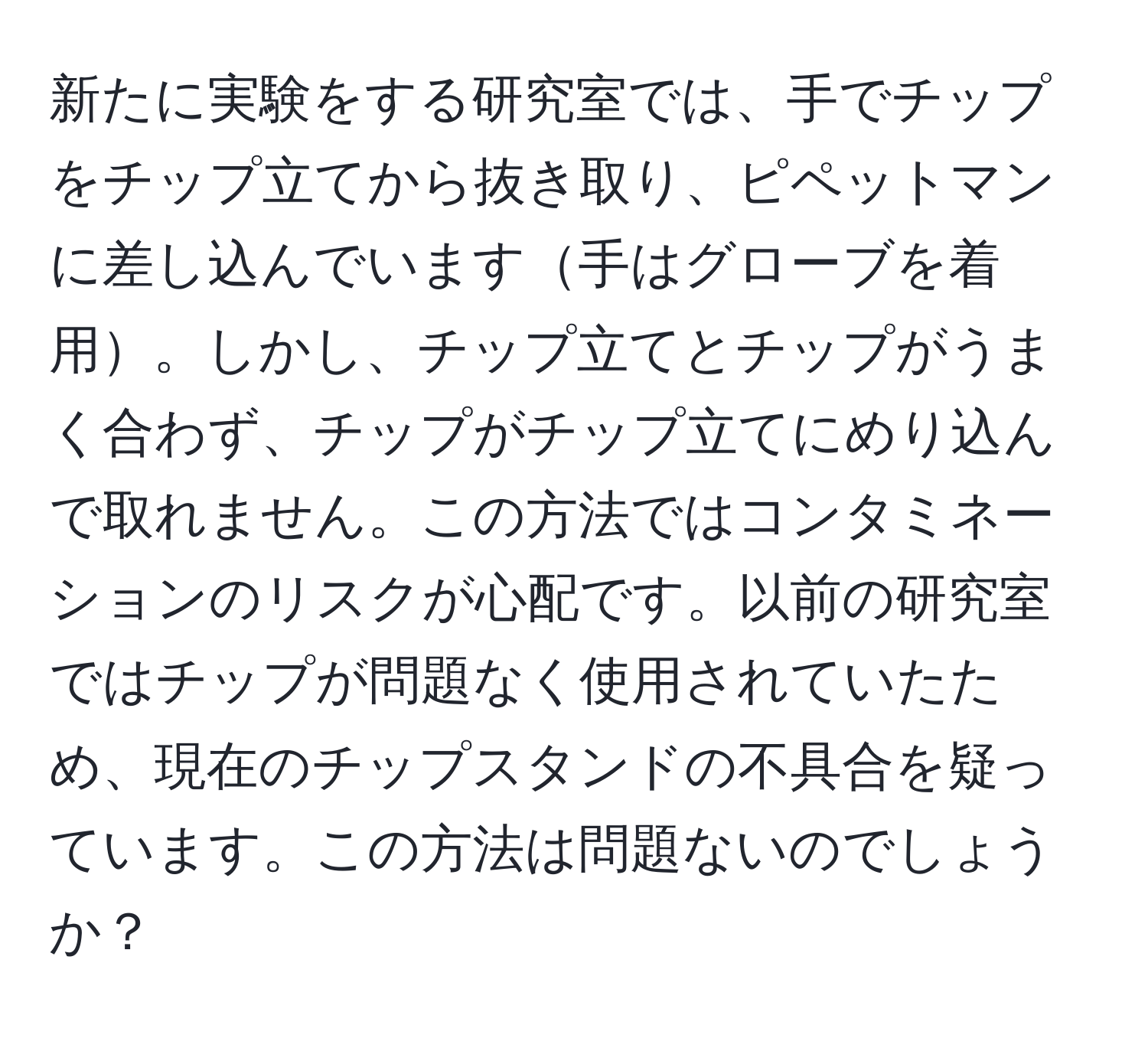 新たに実験をする研究室では、手でチップをチップ立てから抜き取り、ピペットマンに差し込んでいます手はグローブを着用。しかし、チップ立てとチップがうまく合わず、チップがチップ立てにめり込んで取れません。この方法ではコンタミネーションのリスクが心配です。以前の研究室ではチップが問題なく使用されていたため、現在のチップスタンドの不具合を疑っています。この方法は問題ないのでしょうか？