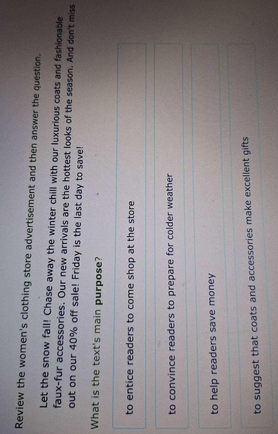 Review the women's clothing store advertisement and then answer the question.
Let the snow fall! Chase away the winter chill with our luxurious coats and fashionable
faux-fur accessories. Our new arrivals are the hottest looks of the season. And don't miss
out on our 40% off sale! Friday is the last day to save!
What is the text's main purpose?
to entice readers to come shop at the store
to convince readers to prepare for colder weather
to help readers save money
to suggest that coats and accessories make excellent gifts