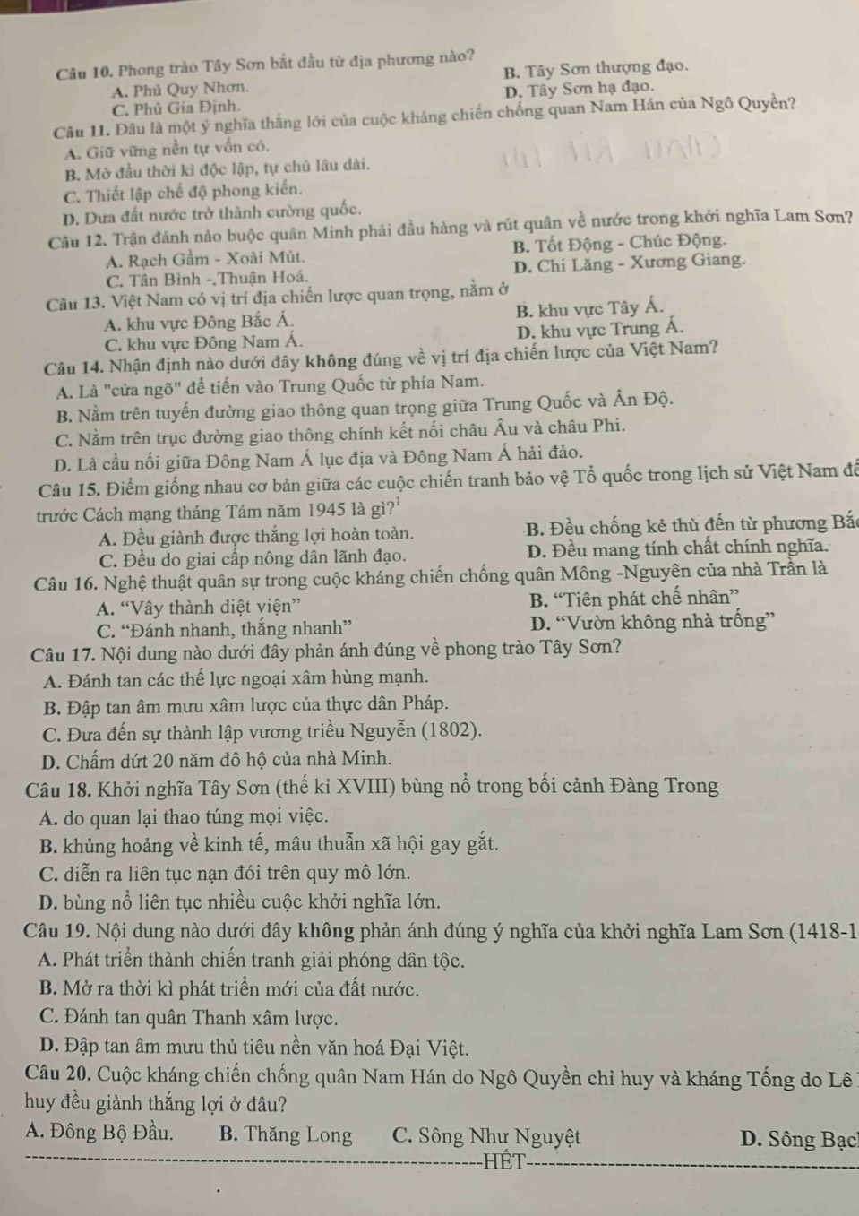 Phong trào Tây Sơn bắt đầu từ địa phương nào?
A. Phủ Quy Nhơn. B. Tây Sơn thượng đạo.
C. Phủ Gia Định. D. Tây Sơn hạ đạo.
Câu 11. Đầu là một ý nghĩa thắng lới của cuộc kháng chiến chống quan Nam Hán của Ngô Quyền?
A. Giữ vững nền tự vốn có.
B. Mở đầu thời kỉ độc lập, tự chủ lâu dài.
C. Thiết lập chế độ phong kiến.
D. Dưa đất nước trở thành cường quốc.
Câu 12. Trận đánh nào buộc quân Minh phái đầu hàng và rút quân về nước trong khởi nghĩa Lam Sơn?
A. Rạch Gầm - Xoài Mút. B. Tốt Động - Chúc Động.
C. Tân Bình -,Thuận Hoá. D. Chi Lăng - Xương Giang.
Câu 13. Việt Nam có vị trí địa chiến lược quan trọng, nằm ở
A. khu vực Đông Bắc Á. B. khu vực Tây Á.
C. khu vực Đông Nam Á. D. khu vực Trung Á.
Câu 14. Nhận định nào dưới đây không đúng về vị trí địa chiến lược của Việt Nam?
A. Là "cửa ngõ" để tiến vào Trung Quốc từ phía Nam.
B. Nằm trên tuyến đường giao thông quan trọng giữa Trung Quốc và Ấn Độ.
C. Nằm trên trục đường giao thông chính kết nối châu Âu và châu Phi.
D. Là cầu nối giữa Đông Nam Á lục địa và Đông Nam Á hải đảo.
Câu 15. Điểm giống nhau cơ bản giữa các cuộc chiến tranh bảo vệ Tổ quốc trong lịch sử Việt Nam để
trước Cách mạng tháng Tám năm 1945 là gì?'
A. Đều giành được thắng lợi hoàn toàn. B. Đều chống kẻ thù đến từ phương Bắc
C. Đều do giai cấp nông dân lãnh đạo. D. Đều mang tính chất chính nghĩa.
Câu 16. Nghệ thuật quân sự trong cuộc kháng chiến chống quân Mông -Nguyên của nhà Trần là
A. “Vây thành diệt viện” B. “Tiên phát chế nhân”
C. “Đánh nhanh, thắng nhanh” D. “Vườn không nhà trồng”
Câu 17. Nội dung nào dưới đây phản ánh đúng về phong trào Tây Sơn?
A. Đánh tan các thế lực ngoại xâm hùng mạnh.
B. Đập tan âm mưu xâm lược của thực dân Pháp.
C. Đưa đến sự thành lập vương triều Nguyễn (1802).
D. Chấm dứt 20 năm đô hộ của nhà Minh.
Câu 18. Khởi nghĩa Tây Sơn (thế kỉ XVIII) bùng nổ trong bối cảnh Đàng Trong
A. do quan lại thao túng mọi việc.
B. khủng hoảng về kinh tế, mâu thuẫn xã hội gay gắt.
C. diễn ra liên tục nạn đói trên quy mô lớn.
D. bùng nổ liên tục nhiều cuộc khởi nghĩa lớn.
Câu 19. Nội dung nào dưới đây không phản ánh đúng ý nghĩa của khởi nghĩa Lam Sơn (1418-1
A. Phát triển thành chiến tranh giải phóng dân tộc.
B. Mở ra thời kì phát triển mới của đất nước.
C. Đánh tan quân Thanh xâm lược.
D. Đập tan âm mưu thủ tiêu nền văn hoá Đại Việt.
Câu 20. Cuộc kháng chiến chống quân Nam Hán do Ngô Quyền chỉ huy và kháng Tống do Lê 1
huy đều giành thắng lợi ở đâu?
A. Đông Bộ Đầu. B. Thăng Long C. Sông Như Nguyệt D. Sông Bạc