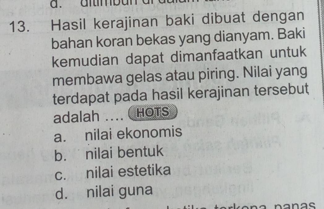 a. altmbun
13. Hasil kerajinan baki dibuat dengan
bahan koran bekas yang dianyam. Baki
kemudian dapat dimanfaatkan untuk
membawa gelas atau piring. Nilai yang
terdapat pada hasil kerajinan tersebut
adalah ….. HOTS
a. nilai ekonomis
b. nilai bentuk
c. nilai estetika
d. nilai guna
nanas