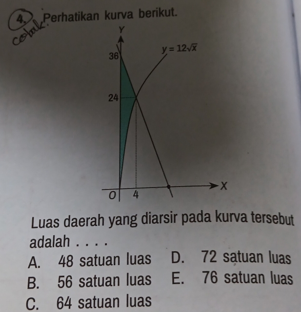 4, Perhatikan kurva berikut.
Y
y=12sqrt(x)
36
24
x
0 4
Luas daerah yang diarsir pada kurva tersebut
adalah .
A. 48 satuan luas D. 72 satuan luas
B. 56 satuan luas E. 76 satuan luas
C. 64 satuan luas