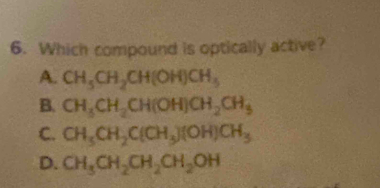 Which compound is optically active?
A. CH_5CH_2CH(OH)CH_5
B. CH_3CH_2CH(OH)CH_2CH_3
C. CH_3CH_2C(CH_3)(OH)CH_3
D. CH_3CH_2CH_2CH_2OH