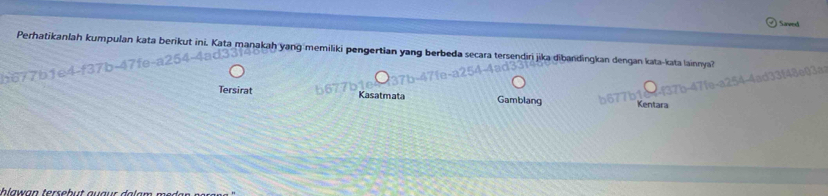 Saved
Perhatikanlah kumpulan kata berikut ini. Kata manakah yang memiliki pengertian yang berbeda secara tersendiri jika dibandingkan dengan kata-kata lainnya?

Tersirat Kasatmata Gamblang Kentara