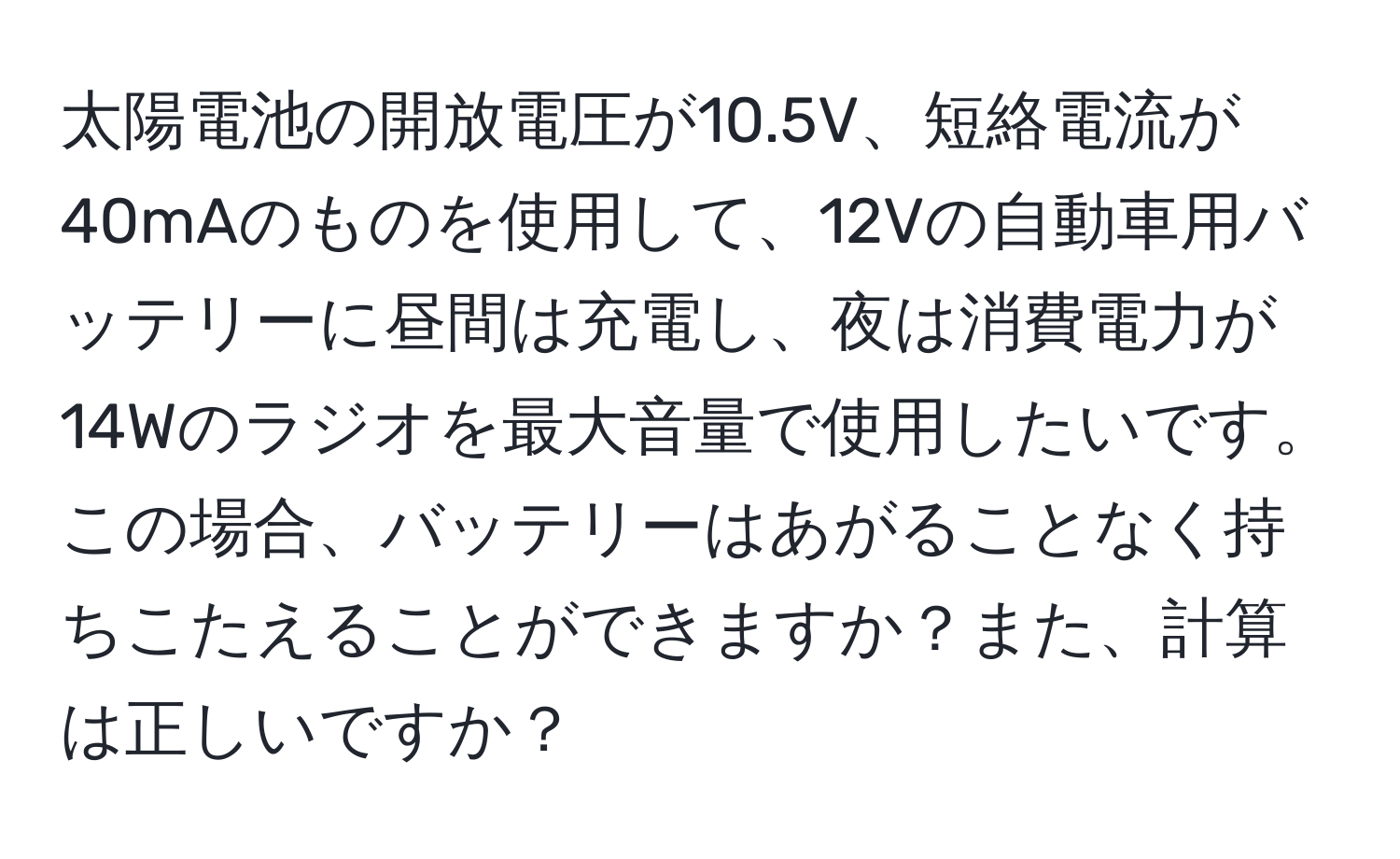 太陽電池の開放電圧が10.5V、短絡電流が40mAのものを使用して、12Vの自動車用バッテリーに昼間は充電し、夜は消費電力が14Wのラジオを最大音量で使用したいです。この場合、バッテリーはあがることなく持ちこたえることができますか？また、計算は正しいですか？