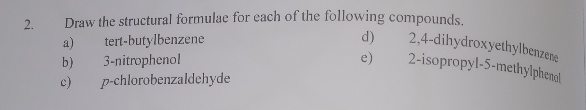 Draw the structural formulae for each of the following compounds. 
a) tert-butylbenzene 
d) 2,4 -dihydroxyethylbenzene 
b) 3 -nitrophenol 
e) 2 -isopropyl- 5 -methylphenol 
c) p-chlorobenzaldehyde