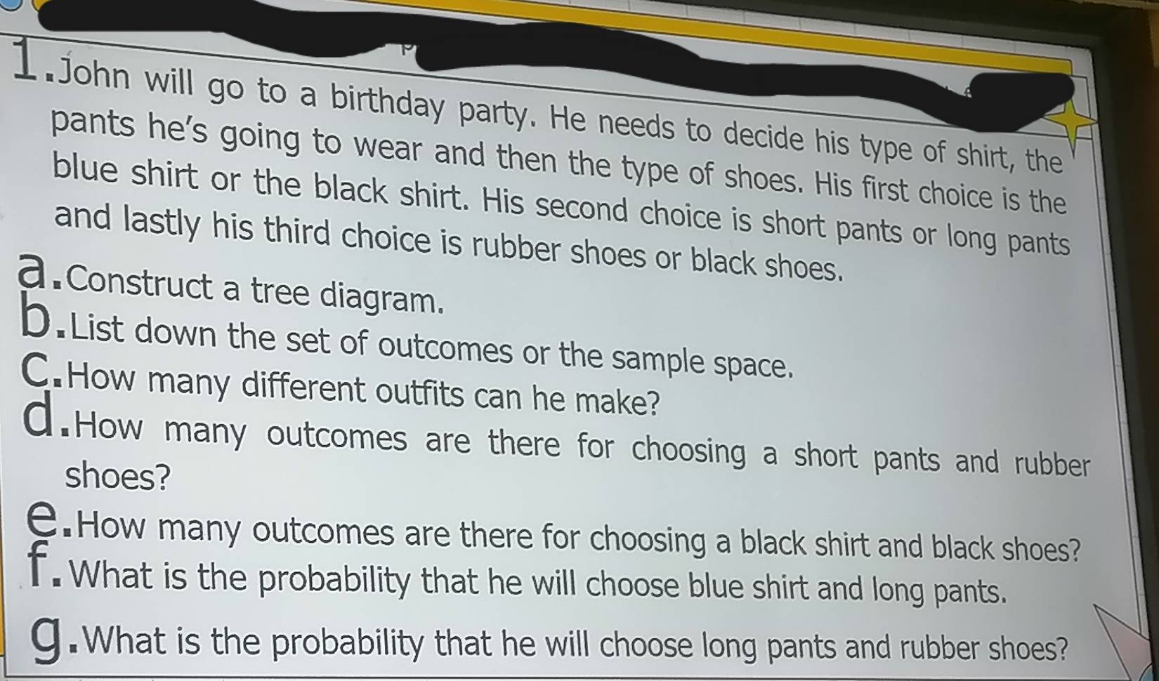 John will go to a birthday party. He needs to decide his type of shirt, the 
pants he's going to wear and then the type of shoes. His first choice is the 
blue shirt or the black shirt. His second choice is short pants or long pants 
and lastly his third choice is rubber shoes or black shoes. 
a.Construct a tree diagram. 
D.List down the set of outcomes or the sample space. 
C.How many different outfits can he make? 
d.How many outcomes are there for choosing a short pants and rubber 
shoes? 
e.How many outcomes are there for choosing a black shirt and black shoes? 
f. What is the probability that he will choose blue shirt and long pants. 
g.What is the probability that he will choose long pants and rubber shoes?