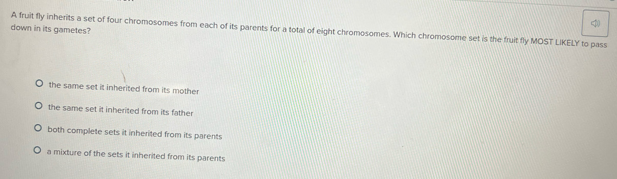 down in its gametes?
A fruit fly inherits a set of four chromosomes from each of its parents for a total of eight chromosomes. Which chromosome set is the fruit fly MOST LIKELY to pass
the same set it inherited from its mother
the same set it inherited from its father
both complete sets it inherited from its parents
a mixture of the sets it inherited from its parents