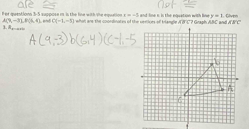 For questions 3-5 suppose m is the line with the equation x=-5 and line n is the equation with line y=1. Given
A(9,-3), B(6,4) , and C(-1,-5) what are the coordinates of the vertices of triangle A'B'C' ? Graph ABC and A'B'C'
3. R_x-axis