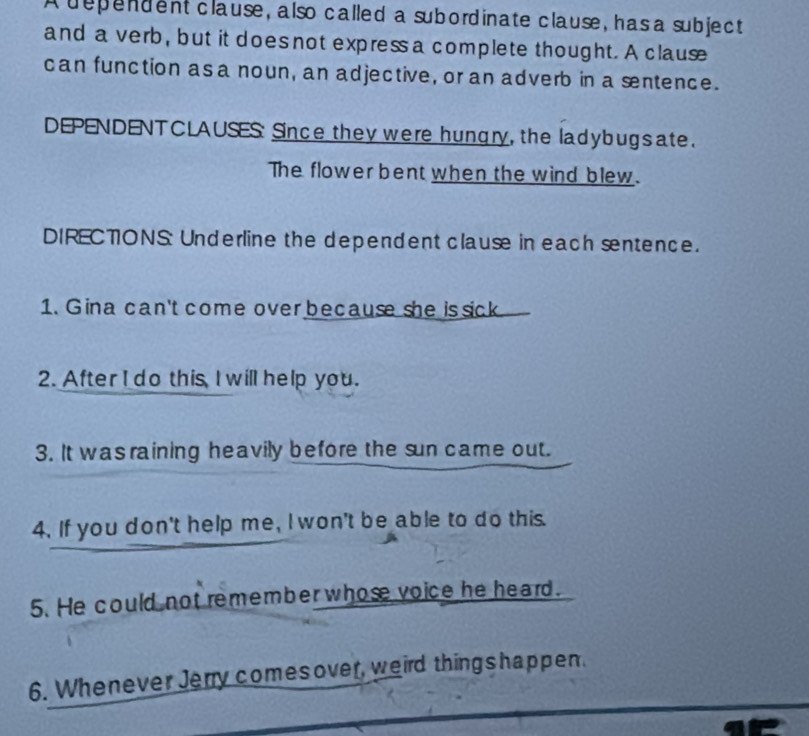 A dependent clause, also called a subordinate clause, has a subject 
and a verb, but it does not express a complete thought. A clause 
can function asa noun, an adjective, or an adverb in a sentence. 
DEPENDENT CLAUSES: Since they were hungry, the ladybug s ate. 
The flower bent when the wind blew. 
DIRECTONS: Underline the dependent clause in each sntence. 
1. Gina can't come over because she issick 
2. After I do this I will help you. 
3. It was raining heavily before the sun came out. 
4. If you don't help me, I won't be able to do this. 
5. He could not remember whose voice he heard. 
6. Whenever Jenry comesover, weird thingshappen.