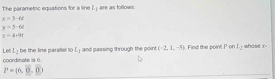 The parametric equations for a line L_1 are as follows:
x=3-6t
y=5-6t
z=4+9t
Let L_2 be the line parallel to L_1 and passing through the point (-2,1,-5). Find the point P on L_2 whose x-
coordinate is 6.
P=(6,0,0)