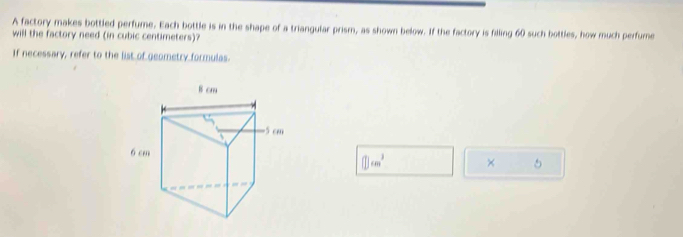 A factory makes bottled perfume. Each bottle is in the shape of a triangular prism, as shown below. If the factory is filling 60 such bottles, how much perfure 
will the factory need (in cubic centimeters)? 
If necessary, refer to the list of geometry formulas.
□ cm^3 × 5