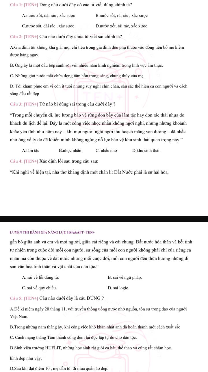TEN+| Dòng nào dưới đây có các từ viết đúng chính tả?
Anước xốt, dài rác , xấc sược B.nước sốt, rải rác , xắc xược
Cnước sốt, dãi rác , xắc sược D.nước xốt, rãi rác, xấc xược
Câu 2: [TEN+] Câu nào dưới đây chứa từ viết sai chính tả?
A.Gia đình tôi không khá giả, mọi chi tiêu trong gia đình đều phụ thuộc vào đồng tiền bố mẹ kiếm
được hàng ngày.
B. Ông ấy là một đầu bếp sảnh sõi với nhiều năm kinh nghiệm trong lĩnh vực ẩm thực.
C. Những giọt nước mắt chứa đọng tâm hồn trong sáng, chung thủy của mẹ.
D. Tôi khâm phục em vì còn ít tuổi nhưng suy nghĩ chín chắn, sâu sắc thể hiện cả con người và cách
sống đều rất đẹp
Câu 3: [TEN+] Từ nào bị dùng sai trong câu dưới đây ?
“Trong mỗi chuyến đi, lực lượng bảo vệ rừng dọn bẫy của lâm tặc hay dọn rác thải nhựa do
khách du lịch để lại. Đây là một công việc nhọc nhằn không ngơi nghi, nhưng những khoảnh
khắc yên tĩnh như hôm nay - khi mọi người nghi ngơi thu hoạch măng ven đường - đã nhắc
nhở ông về lý do đã khiến mình không ngừng nỗ lực bảo vệ khu sinh thái quan trọng này.''
A.lâm tặc B.nhọc nhằn C. nhắc nhờ D.khu sinh thái.
Câu 4: [TEN+] Xác định lỗi sau trong câu sau:
“Khi nghĩ về hiện tại, nhà thơ khẳng định một chân lí: Đất Nước phải là sự hải hòa,
LUYỆN THI ĐÁNH GIá năNG LựC HSA&APT- TEN+
gắn bó giữa anh và em và mọi người, giữa cái riêng và cái chung. Đất nước hóa thân và kết tinh
tự nhiên trong cuộc đời mỗi con người, sự sống của mỗi con người không phải chỉ của riêng cá
nhân mà còn thuộc về đất nước nhưng mỗi cuộc đời, mỗi con người đều thừa hưởng những di
săn văn hóa tinh thần và vật chất của dân tộc.'
A. sai về lỗi dùng từ. B. sai về ngữ pháp.
C. sai về quy chiếu. D. sai logic.
Câu 5: [TEN+] Câu nào dưới đây là câu ĐÚNG ?
A.Để ki niệm ngày 20 tháng 11, với truyền thống uống nước nhớ nguồn, tôn sư trọng đạo của người
Việt Nam.
B.Trong những năm tháng ấy, khi công việc khó khăn nhất anh đã hoàn thành một cách xuất sắc
C. Cách mạng tháng Tám thành công đem lại độc lập tự do cho dân tộc.
D.Sinh viên trường HUFLIT, những học sinh rất giỏi ca hát, thể thao và cũng rất chăm học.
hình đẹp như vậy.
D.Sau khi đạt điểm 10 , mẹ dẫn tôi đi mua quần áo đẹp.