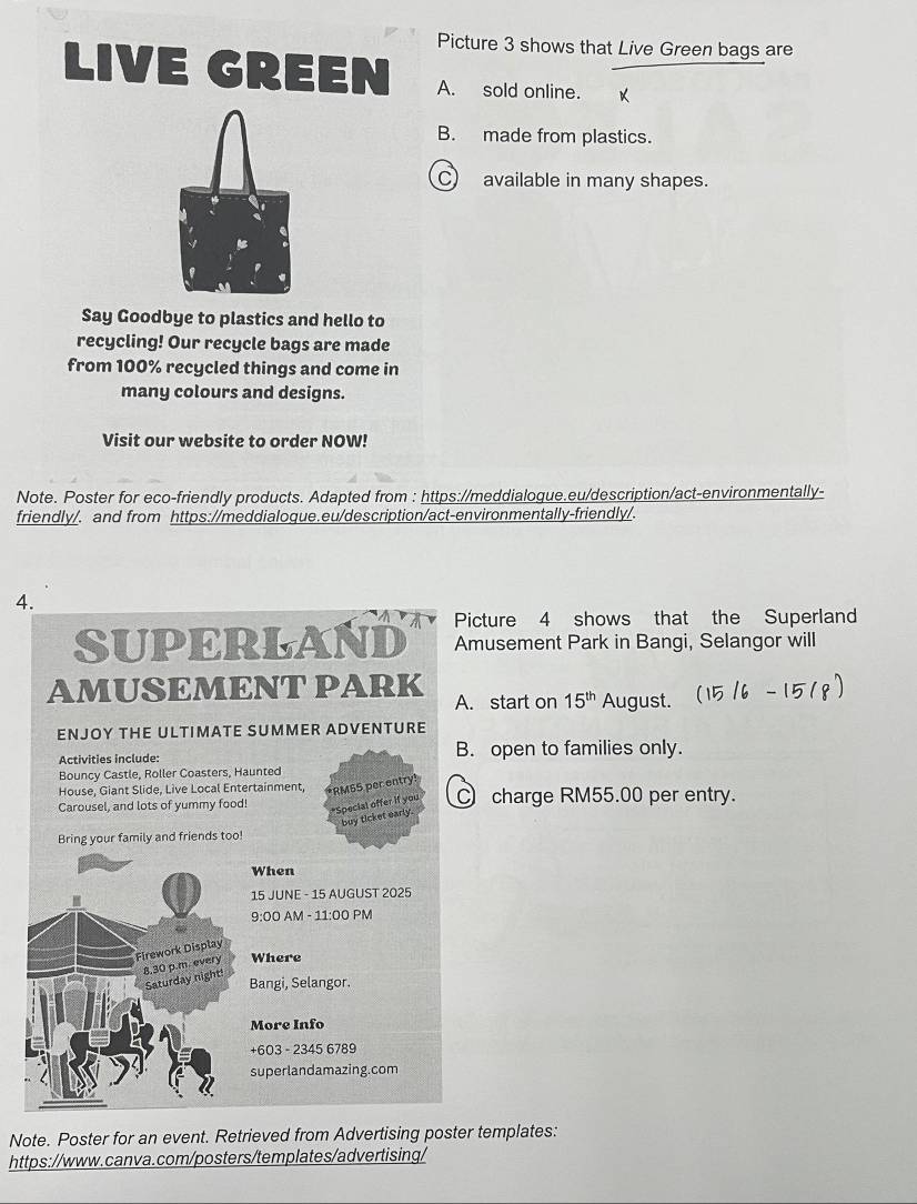 Picture 3 shows that Live Green bags are 
LIVE GREEN A. sold online. 
B. made from plastics. 
C) available in many shapes. 
Say Goodbye to plastics and hello to 
recycling! Our recycle bags are made 
from 100% recycled things and come in 
many colours and designs. 
Visit our website to order NOW! 
Note. Poster for eco-friendly products. Adapted from : https://meddialogue.eu/description/act-environmentally- 
friendly/. and from https://meddialoque.eu/description/act-environmentally-friendly/. 
4. 
icture 4 shows that the Superland 
musement Park in Bangi, Selangor will 
. start on 15^(th) August. 
. open to families only. 
) charge RM55.00 per entry. 
Note. Poster for an event. Retrieved from Advertising poster templates: 
https://www.canva.com/posters/templates/advertising/