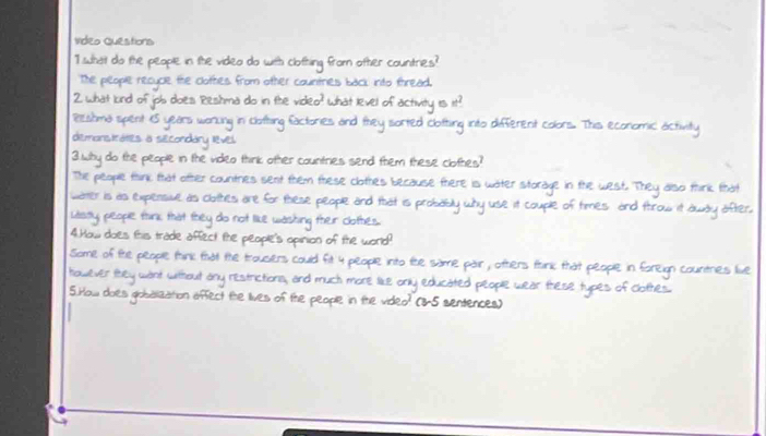 Video Questions
1 what do the people in the video do with clothing from other countries?
The people recycle the clothes from other countriels back into thread.
Pestima spent 15 years worung in clotting factories and they sorted clotting into different colors. This economic activity
demonstrates a secondary level
3.Why do the people in the video think other countries send them these clothes?
The people think that other countries sent them these clothes because there is water stora Lest. Thêy oo mink thời
water is as expensive as clothles are for these people and that is probabl
Lasaly, people think that they do not like washing their clothes. why use it couple o mes and frow ier
4.How does this trade affect the people's opinion of the world?
Some of te people think tha the trousiers could fit 4 people into fhe same pair , ofters fnk that people in foreign countries live
however they want without any restrictions, and much more like only educated people wear these types of clothes.
5.How does globalization affect the lives of the people in the video? (8-5 sentences)