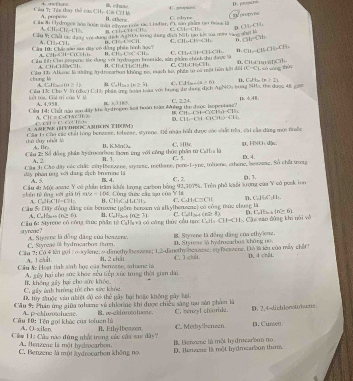 A. methane. B. ethane.
D. propene.
Câu 7: Tên thay thể của CH_3-Cequiv CHI_3 C. propane.
A. propene. B. ethene. C. ethyne.
De propyne.
Cầu 8: Hydrogen hóa hoán toàn ethyne (xúc tác Lindlar, (^0). sân phẩm tạo thành là CH_1-CH_3.
A. CH_3-CH_2-CH_3. B. CH_3-CH=CH_2 C. CH_2=CH_2.
D.
Cầu 9: Chất tác dụng với đung địch A N   trong dun g dịch NH_1 tao kết tủa màu vàng nhạt là
A. CH_3-CH_3.
B. CH_3-Cequiv CH. C. CH_3-CH=CH_2. D. CH_2=CH_2.
Câu 10: Chất nào sau đây có  đn phân hình họ c
A. CH_3-CH=C(CH_3)_2. B. CH_3-Cequiv C-CH_3. C. CH_3-CH=CH-CH_3. D. CH_2=CH-CH_2-CH_3.
Câu 11:C Tho propene tác dụng v6i hydrogen bromide, sản phẩm chính thu được là
A. CH₃CH BrCH_1. B. CH_3CH_2CH_2Br. C. CH₃CH₂CH₃. D. CH₃CH(OH) CH_3
Câu 2: : Alkene là những hydrocarbon không no, mạch hở, phân tứ có một liên kết đôi (C=C) , có công thức
chung là D. C_nH_2n (n≥ 2).
A. C_nH_2n+2(n≥ 1). B. C_nH_2n-2(n≥ 3). C. CuH2n-6 (n≥ 6)
Câu 13: Cho V lit ( dkc)C_2H_2 phản ứng hoàn toàn với lượng dư dung dịch AgNO_3 trong NH_3 , thu được 48 gam
kết tủa. Giá trị của V là D. 4,48.
A. 4,958. B. 3,7185. C. 2,24.
Câu 14: Chất nào sau đây khi hydrogen hoá hoàn toàn không thu được isopentane?
B. CH_3-CH=C(CH_3)-CH_3.
A. CHequiv C-CH(CH_3)_2. CH_2=CH-C(CH_3)-CH_2.
D.
C. CH=C-C(CH_3)_3.
3. ARENE (HYDROCARBON THOM)
Câu 1: Chọ các chất lỏng benzene, toluene, styrene. Để nhận biết được các chất trên, chỉ cần dùng một thuốc
thứ duy nhất là
A. Br₂ C. HBr. D. HNO_3 đặc.
B. KMnO_4.
Câu 2: Số đồng phân hydrocarbon thơm ứng với công thức phân từ C_8H 10 là
A. 2. C. 5. D. 4.
B. 3.
Câu 3: Cho dãy các chất: ethylbenzene, styrene, methane, pent-1-yne, toluene, ethene, benzene. Số chất trong
dây phản ứng với dung dịch bromine là
A. 5. B. 4. C. 2. D. 3.
Câu 4: MQ t arene Y có phần trăm khối lượng carbon bằng 92,307%. Trên phổ khối lượng của Y có peak ion
phân tử ứng với giá trị m/z=104.  Công thức cấu tạo của Y là
A. C_6H_5CH=CH_2. B. ( CH_3C_6H_4CH_3. C. C_6H_5Cequiv CH. D. C_6H_5C_2H_5.
Câu 5: Dãy đồng đẳng của benzene (gồm benzen và alkylbenzene) có công thức chung là
A. C_nH_2n+6(n≥ 6), B. C_nH_2n-6 (n≥ 3). C. C_nH_2n- (n≥ 8). D. C_nH_2n-6(n≥ 6).
Câu 6: Styrene có công thức phân tử C₈H₈ và có công thức cấu tạo: C_6H_5-CH=CH_2 Câu nào đúng khi nói về
styrene?
A. Styrene là đồng đẳng của benzene. B. Styrene là đồng dằng của ethylene.
C. Styrene la hydrocarbon thơm. D. Styrene là hydrocarbon không no.
Câu 7:C64 4 tên gọi : ø-xylene; ø-dimethylbenzene; 1,2-dimethylbenzene; etylbenzene. Đó là tên của mấy chất?
A. 1 chất. B. 2 chất. C. 3 chất. D. 4 chất.
Câu 8: Hoạt tính sinh học của benzene, toluene là
A. gây hại cho sức khỏc nếu tiếp xúc trong thời gian đài.
B. không gây hại cho sức khỏe.
C. gây ảnh hưởng tốt cho sức khỏc.
D. tủy thuộc vào nhiệt dộ có thể gây hại hoặc không gây hại.
Câu 9: Phản ứng giữa toluene và chlorine khi được chiếu sáng tạo sản phẩm là
A. p-chlorotoluene. B. m-chlorotoluene. C. benzyl chloride. D. 2,4-dichlorotoluene.
Câu 10: Tên gọi khác của toluen là
A. O-xilen. B. Ethylbenzen. C. Methylbenzen. D. Cumen.
Câu 11: Câu nào đứng nhất trong các câu sau đây?
A. Benzene là một hydrocarbon. B. Benzene là một hydrocarbon no.
C. Benzene là một hydrocarbon không no. D. Benzene là một hydrocarbon thơm.