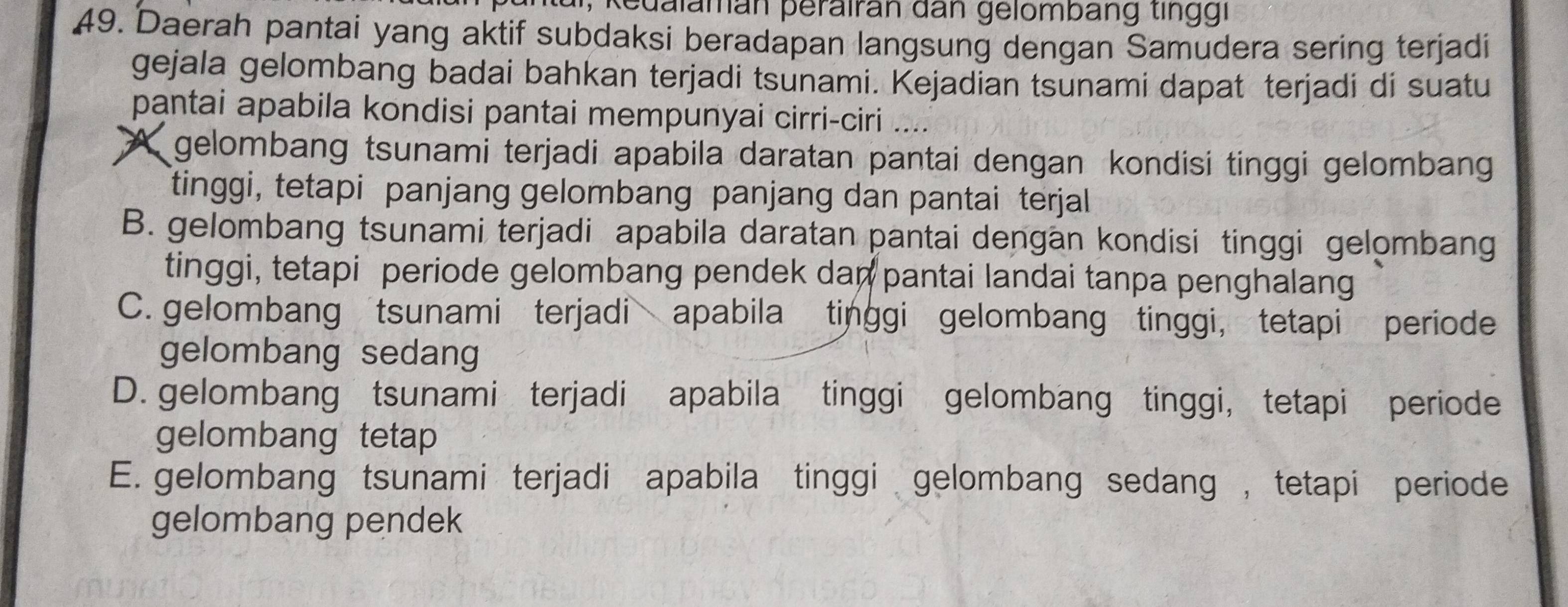 eualaman perairan dan gelombang ting gi
49. Daerah pantai yang aktif subdaksi beradapan langsung dengan Samudera sering terjadi
gejala gelombang badai bahkan terjadi tsunami. Kejadian tsunami dapat terjadi di suatu
pantai apabila kondisi pantai mempunyai cirri-ciri ....
A gelombang tsunami terjadi apabila daratan pantai dengan kondisi tinggi gelombang
tinggi, tetapi panjang gelombang panjang dan pantai terjal
B. gelombang tsunami terjadi apabila daratan pantai dengan kondisi tinggi gelombang
tinggi, tetapi periode gelombang pendek dan pantai landai tanpa penghalang
C. gelombang tsunami terjadi apabila tinggi gelombang tinggi, tetapi periode
gelombang sedang
D. gelombang tsunami terjadi apabila tinggi gelombang tinggi, tetapi periode
gelombang tetap
E. gelombang tsunami terjadi apabila tinggi gelombang sedang , tetapi periode
gelombang pendek