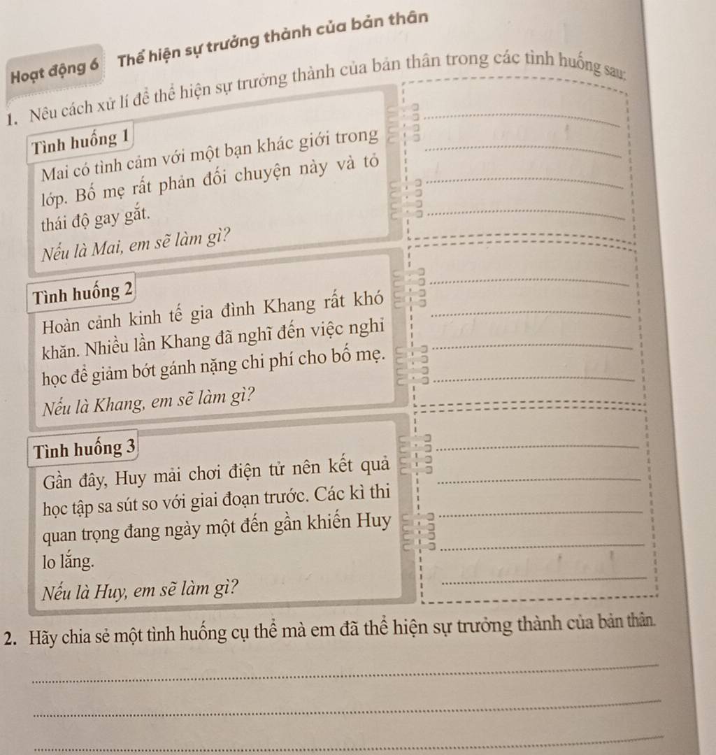 Hoạt động 6 Thể hiện sự trưởng thành của bản thân 
1. Nêu cách xử lí để thể hiện sự trưởng thành của bản thân trong các tình huống sau: 
Tình huống 1 
_ 
Mai có tình cảm với một bạn khác giới trong_ 
lớp. Bố mẹ rất phản đối chuyện này và tỏ 
thái độ gay gắt. 
_ 
Nếu là Mai, em sẽ làm gì? 
Tình huống 2
_ 
Hoàn cảnh kinh tế gia đình Khang rất khó 
khăn. Nhiều lần Khang đã nghĩ đến việc nghi 
học để giảm bớt gánh nặng chi phí cho bố mẹ._ 
_ 
Nếu là Khang, em sẽ làm gì? 
Tình huống 3
_ 
Gần đây, Huy mải chơi điện tử nên kết quả_ 
học tập sa sút so với giai đoạn trước. Các kì thi_ 
_ 
quan trọng đang ngày một đến gần khiến Huy 
lo lắng. 
Nếu là Huy, em sẽ làm gì? 
_ 
2. Hãy chia sẻ một tình huống cụ thể mà em đã thể hiện sự trưởng thành của bản thân. 
_ 
_ 
_