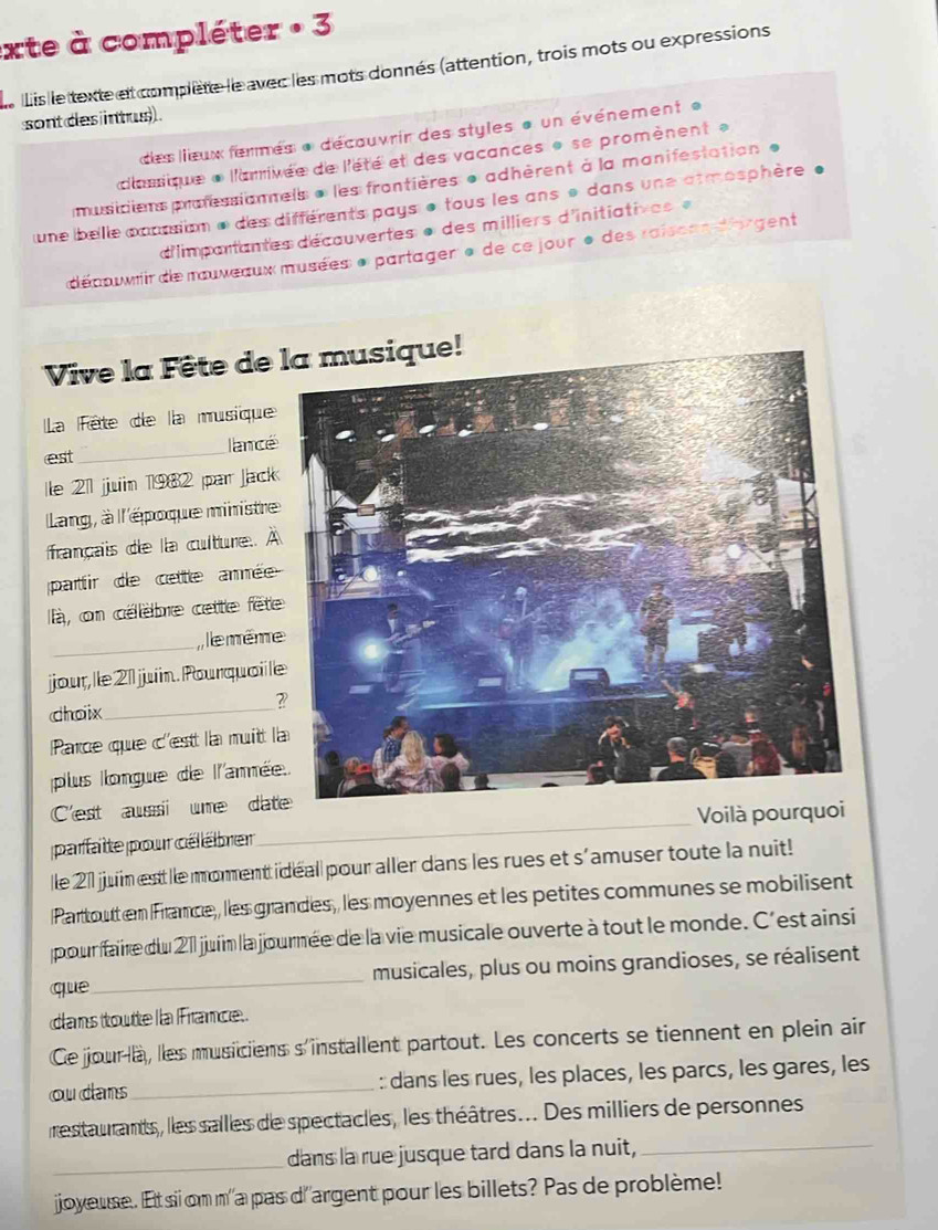 exte à compléter · 3
Le Lis le texte et complète le avec les mots donnés (attention, trois mots ou expressions
sont des intus) .
des lieux fermes « découvrir des styles « un événement «
c'aique « l'amivée de l'été et des vacances » se promènent »
musiciens professiannels « les frantières e adhèrent à la manifestation «
une belle coussion e des différents pays e tous les ans « dans une atmosphère .
d'Iimpartantes décauvertes « des milliers d'initiatives  «
déauir de muxeaux musées « partager » de ce jour e des raisean-dorgent
Vive la Fête de 
La Fête de la musique
est _lancé
lle 21 juin 1982 par Jack
Lang, à ll'époque ministre
français de la culture. À
pattir de cettle arée
là, on célèbre cette fêt
_ e même
jour, le 2 juiin. Pourquail l
choix_
Parce que c'est la muit l
plus longue de l'anné
C'est aussi ume dat
parfatte pour célébrer_ Voilà pourq
le 21 juin estt lle morent i déall pour aller dans les rues et s'amuser toute la nuit!
Partoutt en France, les grandes, les moyennes et les petites communes se mobilisent
pour faire du 211 juin la journée de la vie musicale ouverte à tout le monde. C'est ainsi
que_ musicales, plus ou moins grandioses, se réalisent
cans toutte lla France.
Ce jour la, lles musiciens s installent partout. Les concerts se tiennent en plein air
ou dans_ : dans les rues, les places, les parcs, les gares, les
restaurants, les salles de spectacles, les théâtres... Des milliers de personnes
_dans la rue jusque tard dans la nuit,_
joyeuse. Et sii om m'a pas d'argent pour les billets? Pas de problème!