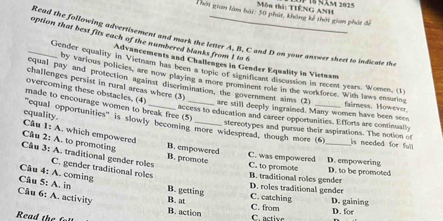 Op 16 năm 2025
Môn thị: TIÊNG ANH
Thời gian làm bài: 50 phút, không kê thời gian phát đề
Read the following advertisement and mark the letter A, B, C and D on your answer sheet to indicate the
_option that best fits each of the numbered blanks from 1 to 6
Advancements and Challenges in Gender Equality in Vietnam
Gender equality in Vietnam has been a topic of significant discussion in recent years. Women, (1
by various policies, are now playing a more prominent role in the workforce. With laws ensuring
equal pay and protection against discrimination, the government aims (2)
challenges persist in rural areas where (3)
overcoming these obstacles, (4)
made to encourage women to break free (5)
fairness. However,
are still deeply ingrained. Many women have been seen
equality.
access to education and career opportunities. Efforts are continually
"equal opportunities" is slowly becoming more widespread, though more (6 is needed for full
stereotypes and pursue their aspirations. The notion of
Câu 1: A. which empowered
Câu 3: A. traditional gender roles
Câu 2: A. to promoting B. empowered B. promote C. to promote _D. to be promoted
C. was empowered D. empowering
C. gender traditional roles
Câu 4: A. coming
B. traditional roles gender
Câu 5: A. in
D. roles traditional gender
Câu 6: A. activity
B. getting C. catching D. gaining
B. at C. from D. for
B. action
ea h
C. active