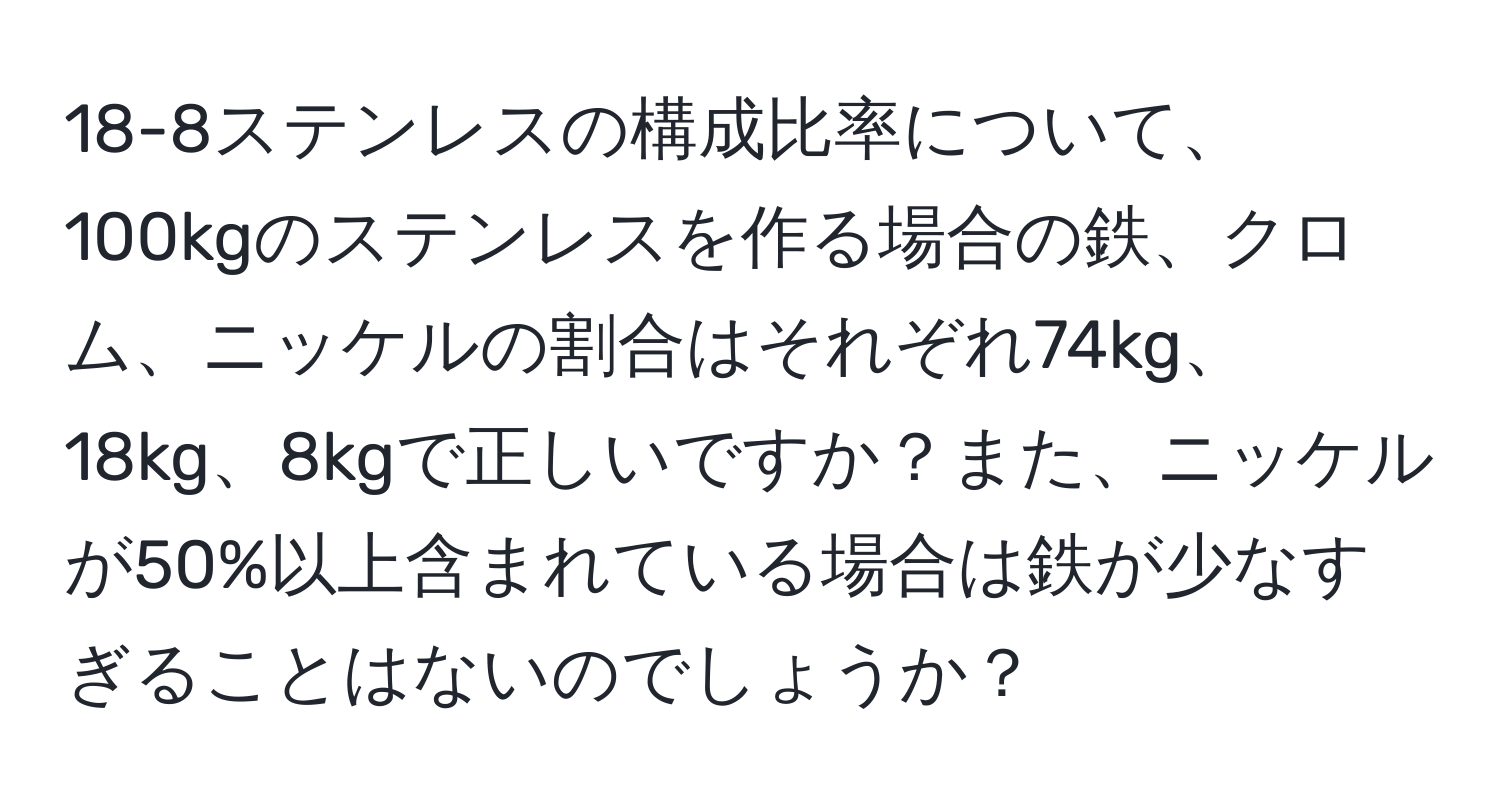 18-8ステンレスの構成比率について、100kgのステンレスを作る場合の鉄、クロム、ニッケルの割合はそれぞれ74kg、18kg、8kgで正しいですか？また、ニッケルが50%以上含まれている場合は鉄が少なすぎることはないのでしょうか？