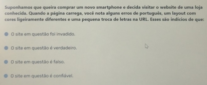 Suponhamos que queira comprar um novo smartphone e decida visitar o website de uma loja
conhecida. Quando a página carrega, você nota alguns erros de português, um layout com
cores ligeiramente diferentes e uma pequena troca de letras na URL. Esses são indícios de que:
O site em questão foi invadido.
O site em questão é verdadeiro.
O site em questão é falso.
O site em questão é confiável.